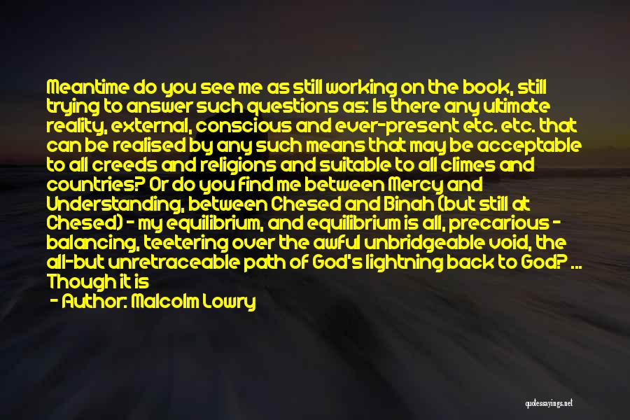 Malcolm Lowry Quotes: Meantime Do You See Me As Still Working On The Book, Still Trying To Answer Such Questions As: Is There