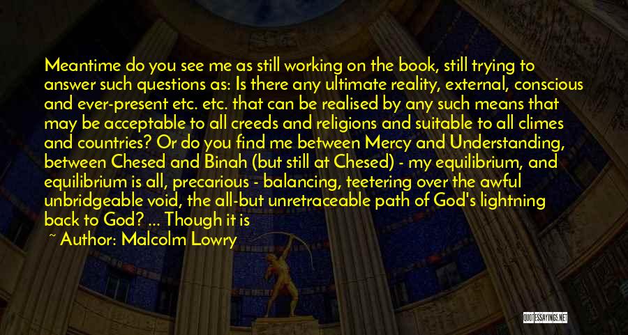 Malcolm Lowry Quotes: Meantime Do You See Me As Still Working On The Book, Still Trying To Answer Such Questions As: Is There