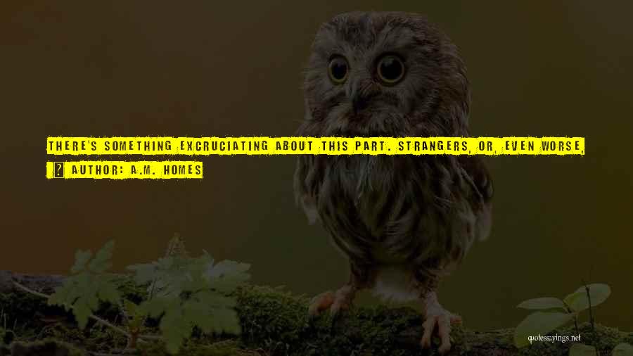 A.M. Homes Quotes: There's Something Excruciating About This Part. Strangers, Or, Even Worse, Friends, Crouch At The Children's Knees, Touching Them, Hugging Them,