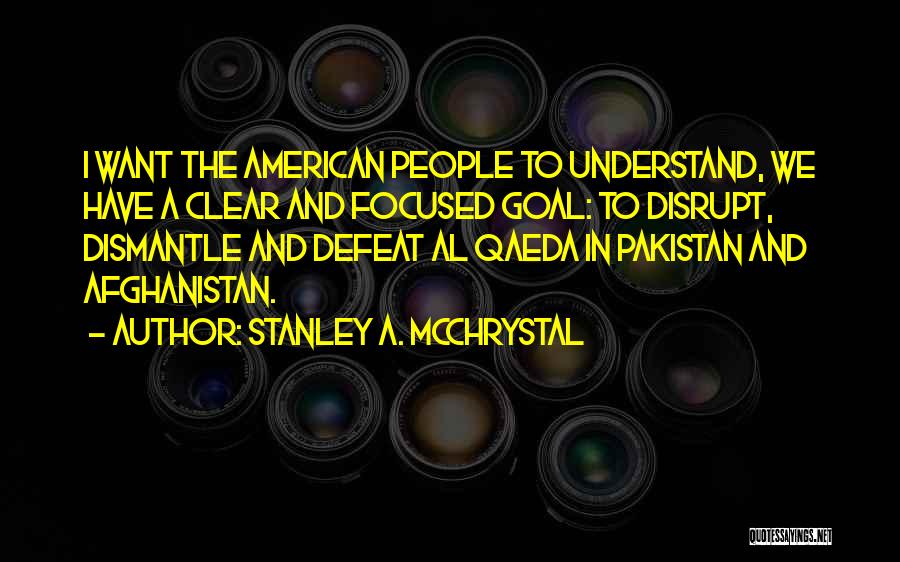 Stanley A. McChrystal Quotes: I Want The American People To Understand, We Have A Clear And Focused Goal: To Disrupt, Dismantle And Defeat Al