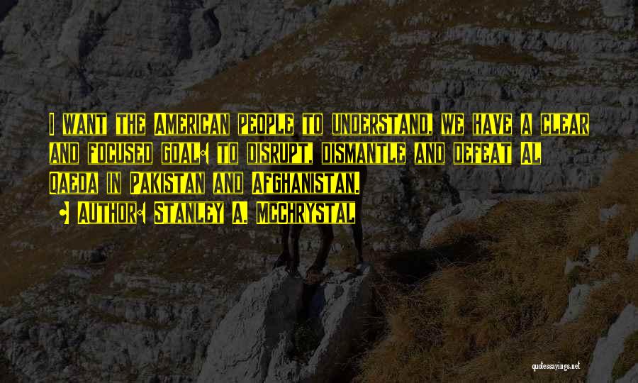 Stanley A. McChrystal Quotes: I Want The American People To Understand, We Have A Clear And Focused Goal: To Disrupt, Dismantle And Defeat Al