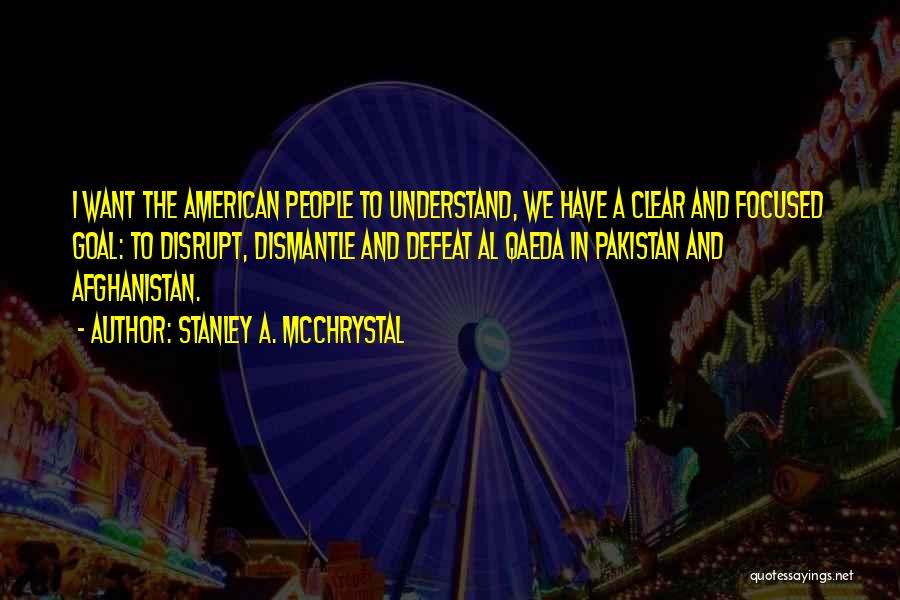 Stanley A. McChrystal Quotes: I Want The American People To Understand, We Have A Clear And Focused Goal: To Disrupt, Dismantle And Defeat Al