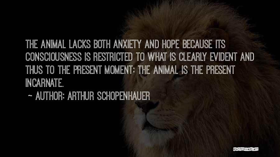 Arthur Schopenhauer Quotes: The Animal Lacks Both Anxiety And Hope Because Its Consciousness Is Restricted To What Is Clearly Evident And Thus To