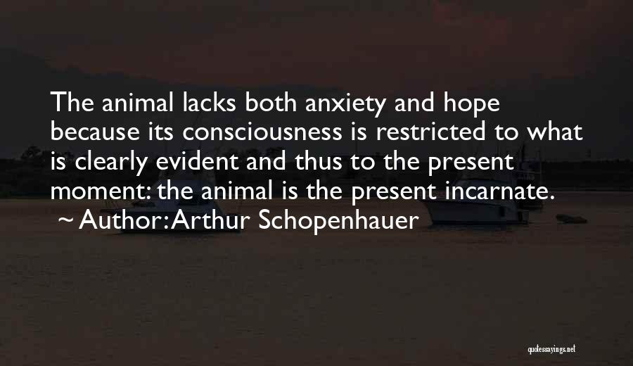 Arthur Schopenhauer Quotes: The Animal Lacks Both Anxiety And Hope Because Its Consciousness Is Restricted To What Is Clearly Evident And Thus To
