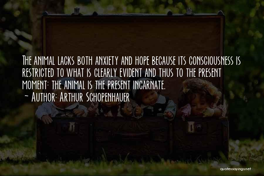 Arthur Schopenhauer Quotes: The Animal Lacks Both Anxiety And Hope Because Its Consciousness Is Restricted To What Is Clearly Evident And Thus To
