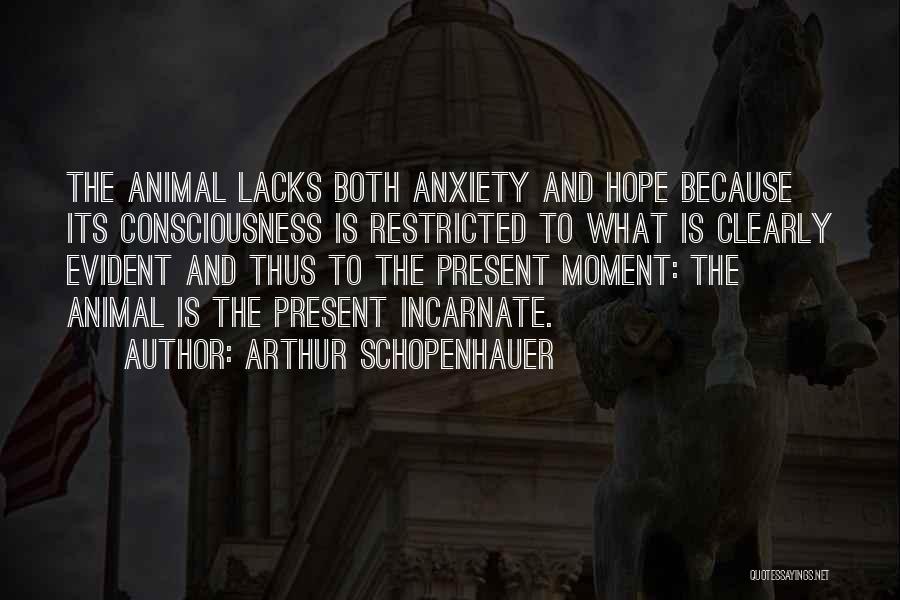 Arthur Schopenhauer Quotes: The Animal Lacks Both Anxiety And Hope Because Its Consciousness Is Restricted To What Is Clearly Evident And Thus To