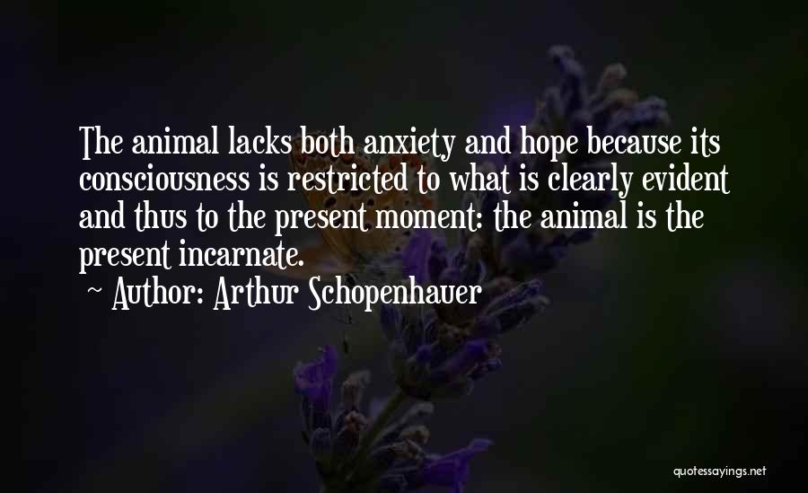 Arthur Schopenhauer Quotes: The Animal Lacks Both Anxiety And Hope Because Its Consciousness Is Restricted To What Is Clearly Evident And Thus To