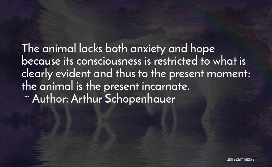 Arthur Schopenhauer Quotes: The Animal Lacks Both Anxiety And Hope Because Its Consciousness Is Restricted To What Is Clearly Evident And Thus To