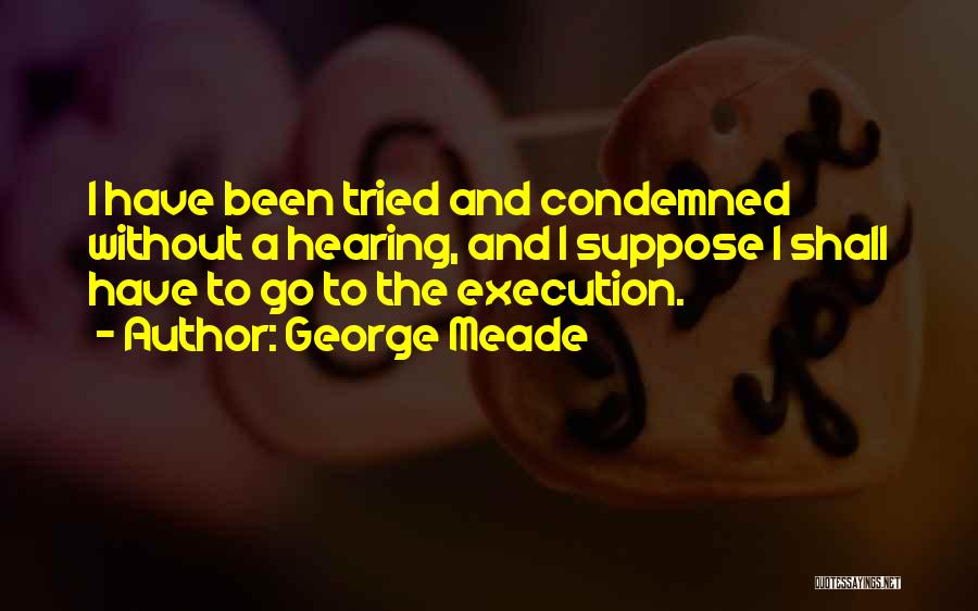 George Meade Quotes: I Have Been Tried And Condemned Without A Hearing, And I Suppose I Shall Have To Go To The Execution.