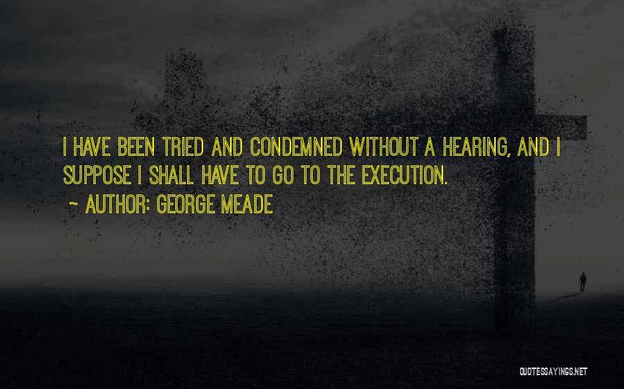 George Meade Quotes: I Have Been Tried And Condemned Without A Hearing, And I Suppose I Shall Have To Go To The Execution.