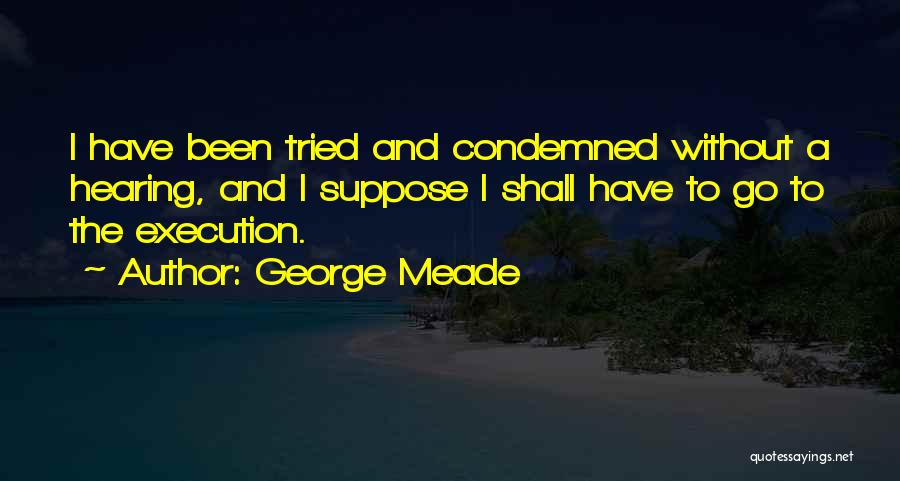 George Meade Quotes: I Have Been Tried And Condemned Without A Hearing, And I Suppose I Shall Have To Go To The Execution.