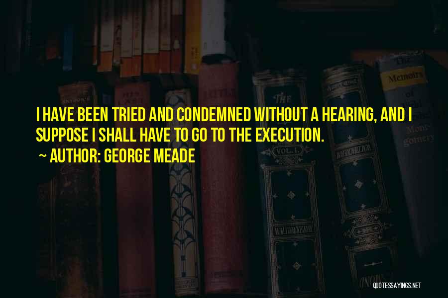 George Meade Quotes: I Have Been Tried And Condemned Without A Hearing, And I Suppose I Shall Have To Go To The Execution.