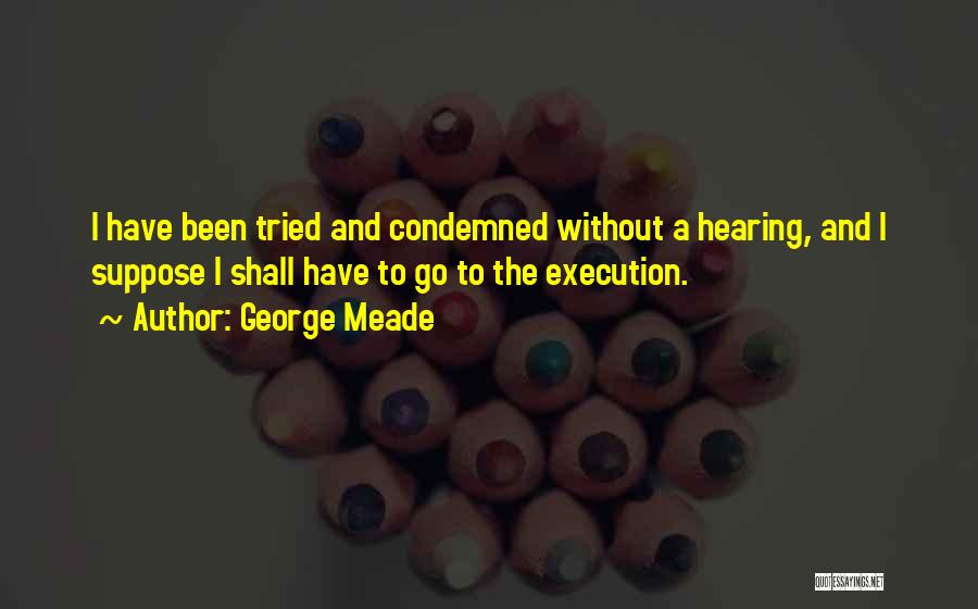 George Meade Quotes: I Have Been Tried And Condemned Without A Hearing, And I Suppose I Shall Have To Go To The Execution.