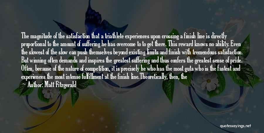 Matt Fitzgerald Quotes: The Magnitude Of The Satisfaction That A Triathlete Experiences Upon Crossing A Finish Line Is Directly Proportional To The Amount