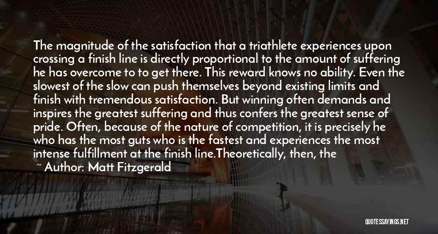 Matt Fitzgerald Quotes: The Magnitude Of The Satisfaction That A Triathlete Experiences Upon Crossing A Finish Line Is Directly Proportional To The Amount