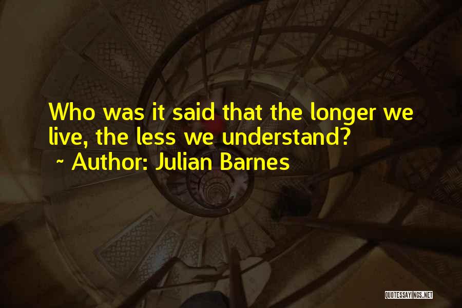 Julian Barnes Quotes: Who Was It Said That The Longer We Live, The Less We Understand?