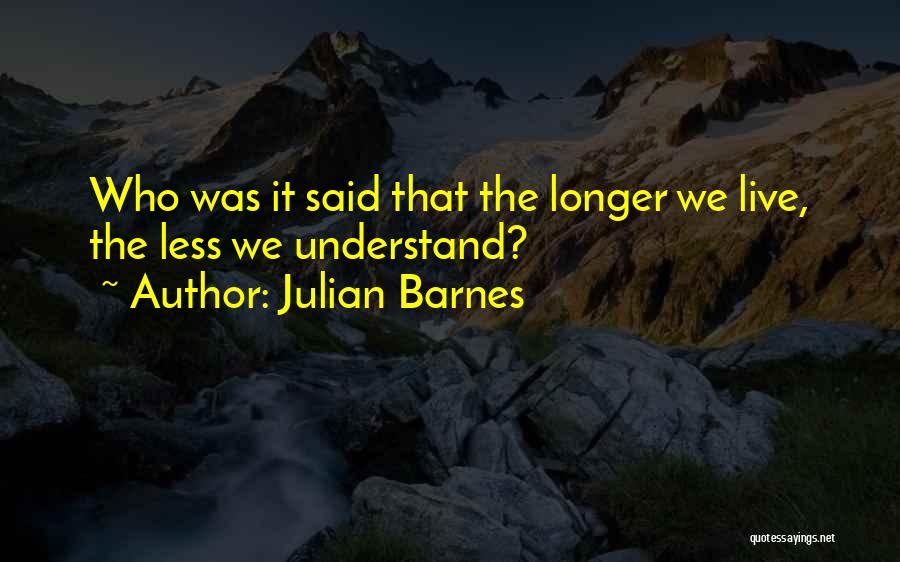 Julian Barnes Quotes: Who Was It Said That The Longer We Live, The Less We Understand?