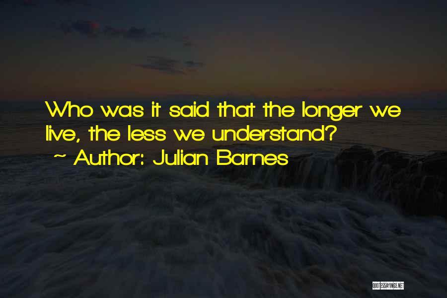 Julian Barnes Quotes: Who Was It Said That The Longer We Live, The Less We Understand?