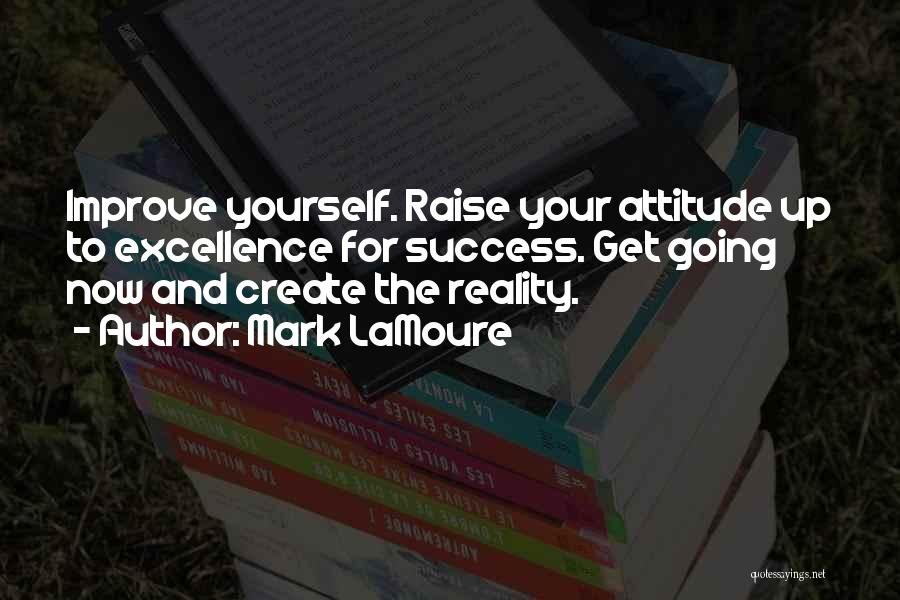 Mark LaMoure Quotes: Improve Yourself. Raise Your Attitude Up To Excellence For Success. Get Going Now And Create The Reality.