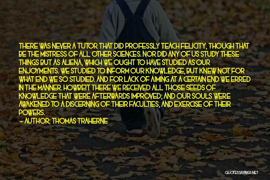 Thomas Traherne Quotes: There Was Never A Tutor That Did Professly Teach Felicity, Though That Be The Mistress Of All Other Sciences. Nor