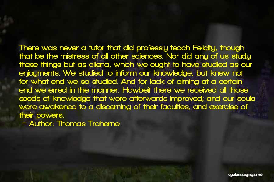 Thomas Traherne Quotes: There Was Never A Tutor That Did Professly Teach Felicity, Though That Be The Mistress Of All Other Sciences. Nor