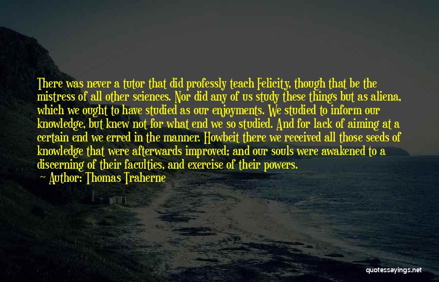 Thomas Traherne Quotes: There Was Never A Tutor That Did Professly Teach Felicity, Though That Be The Mistress Of All Other Sciences. Nor