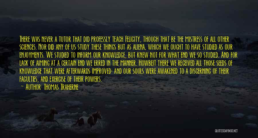 Thomas Traherne Quotes: There Was Never A Tutor That Did Professly Teach Felicity, Though That Be The Mistress Of All Other Sciences. Nor