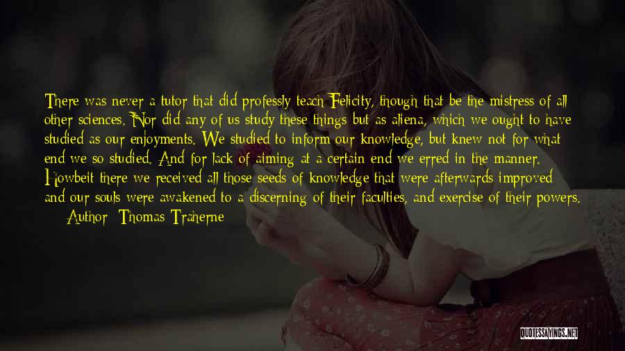 Thomas Traherne Quotes: There Was Never A Tutor That Did Professly Teach Felicity, Though That Be The Mistress Of All Other Sciences. Nor