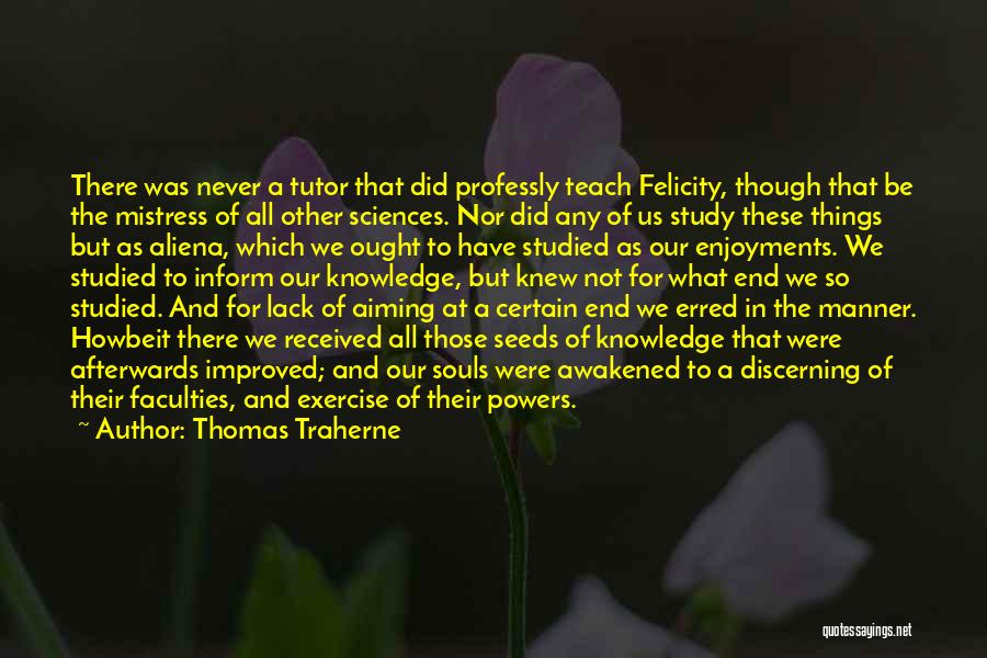 Thomas Traherne Quotes: There Was Never A Tutor That Did Professly Teach Felicity, Though That Be The Mistress Of All Other Sciences. Nor