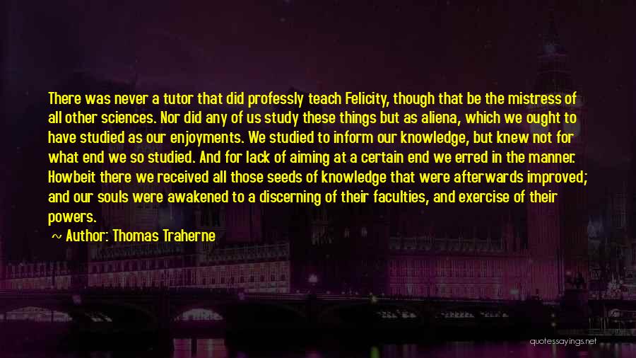 Thomas Traherne Quotes: There Was Never A Tutor That Did Professly Teach Felicity, Though That Be The Mistress Of All Other Sciences. Nor