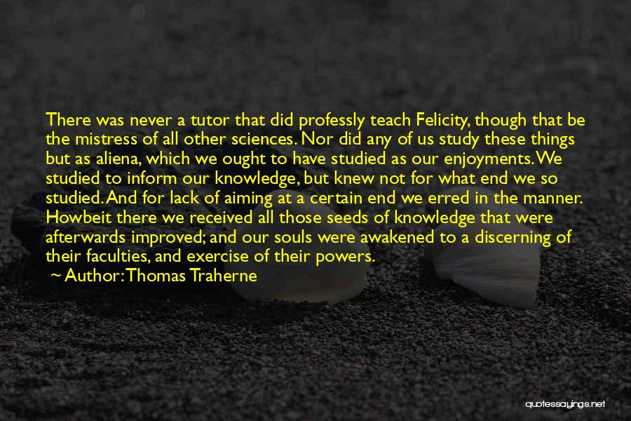 Thomas Traherne Quotes: There Was Never A Tutor That Did Professly Teach Felicity, Though That Be The Mistress Of All Other Sciences. Nor