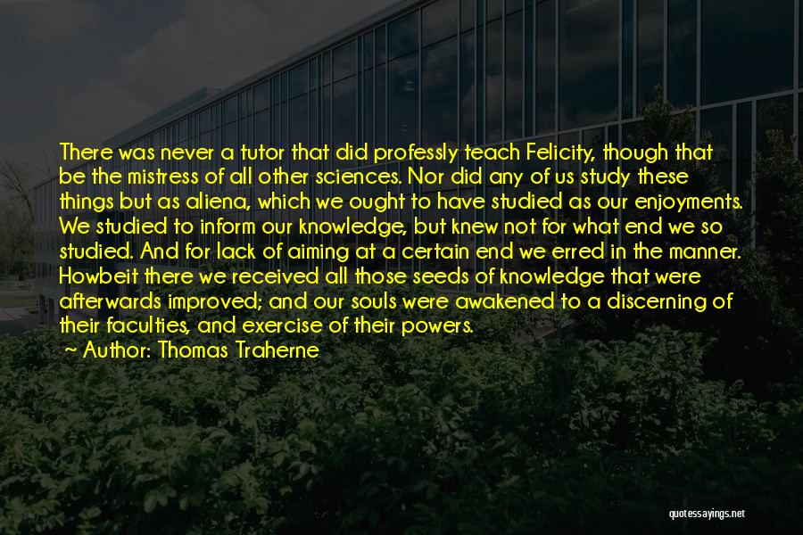 Thomas Traherne Quotes: There Was Never A Tutor That Did Professly Teach Felicity, Though That Be The Mistress Of All Other Sciences. Nor