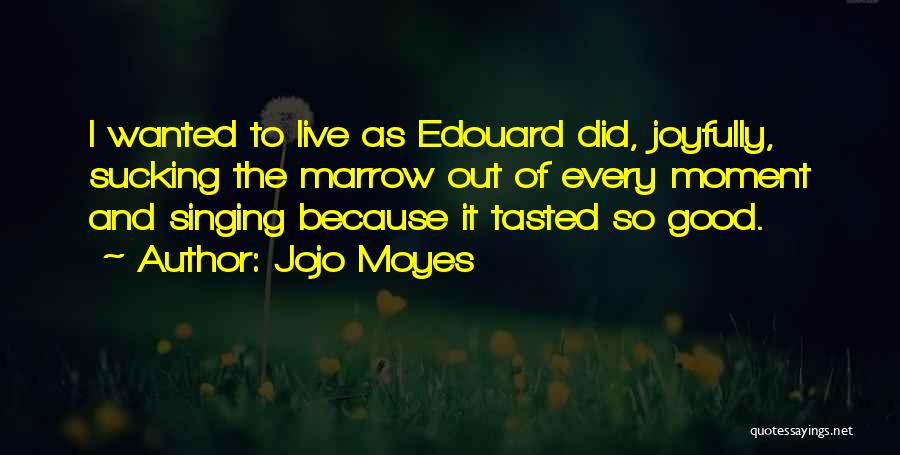 Jojo Moyes Quotes: I Wanted To Live As Edouard Did, Joyfully, Sucking The Marrow Out Of Every Moment And Singing Because It Tasted