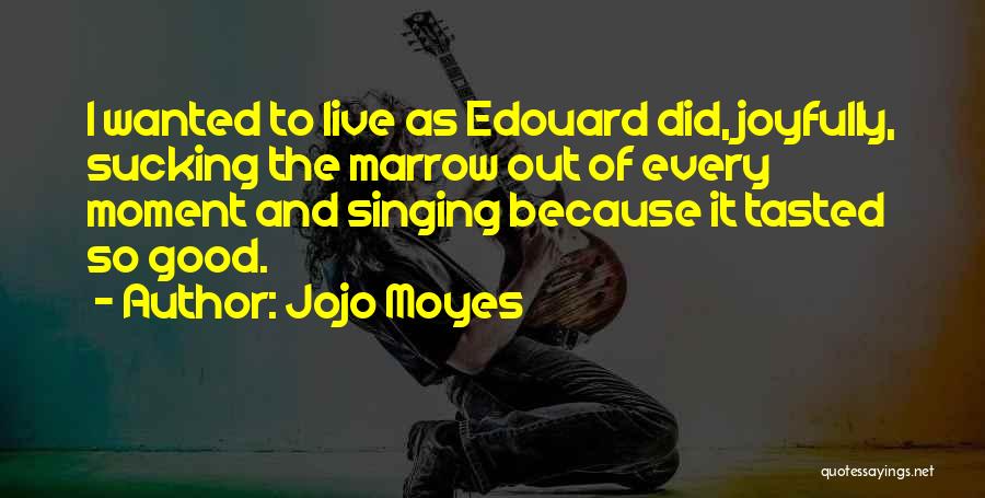 Jojo Moyes Quotes: I Wanted To Live As Edouard Did, Joyfully, Sucking The Marrow Out Of Every Moment And Singing Because It Tasted