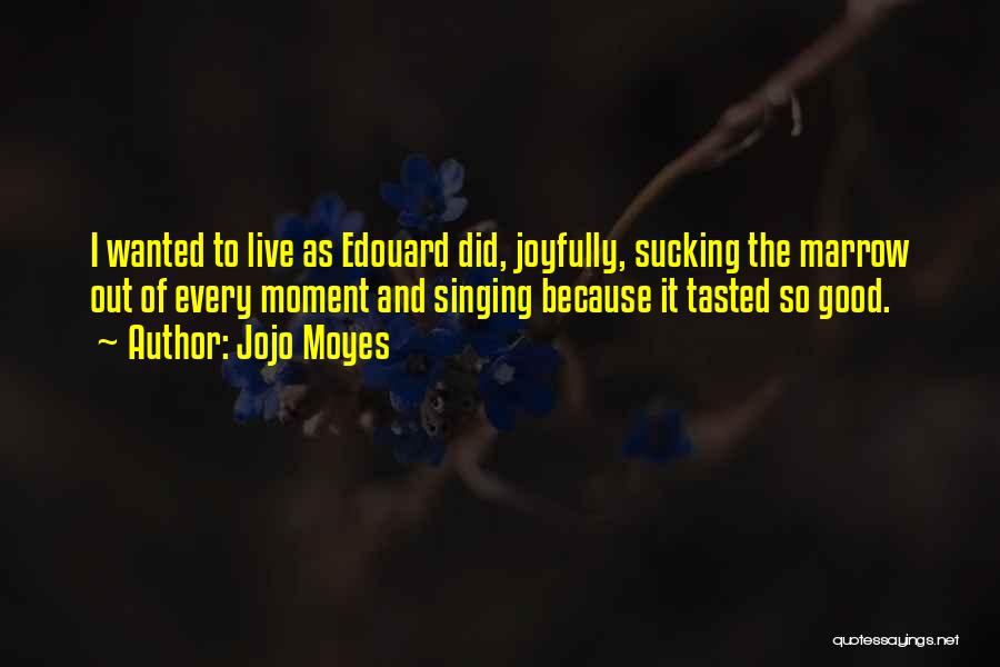 Jojo Moyes Quotes: I Wanted To Live As Edouard Did, Joyfully, Sucking The Marrow Out Of Every Moment And Singing Because It Tasted