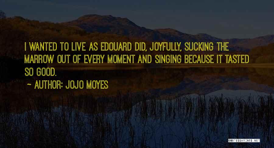 Jojo Moyes Quotes: I Wanted To Live As Edouard Did, Joyfully, Sucking The Marrow Out Of Every Moment And Singing Because It Tasted