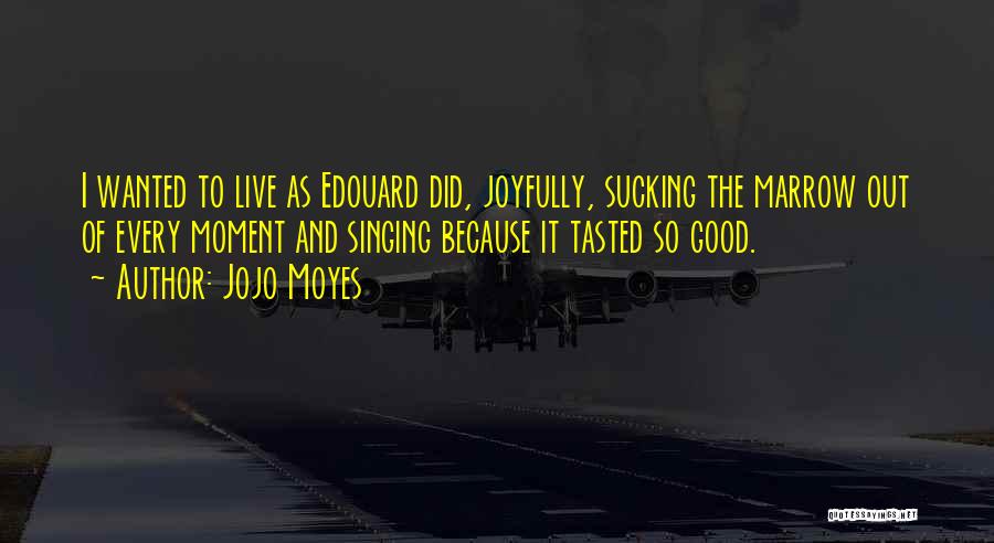 Jojo Moyes Quotes: I Wanted To Live As Edouard Did, Joyfully, Sucking The Marrow Out Of Every Moment And Singing Because It Tasted
