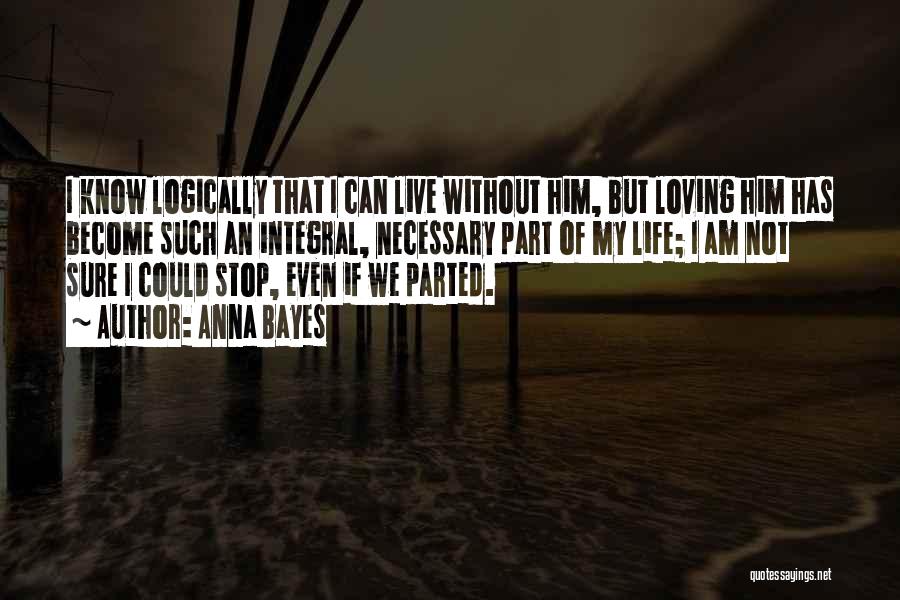 Anna Bayes Quotes: I Know Logically That I Can Live Without Him, But Loving Him Has Become Such An Integral, Necessary Part Of