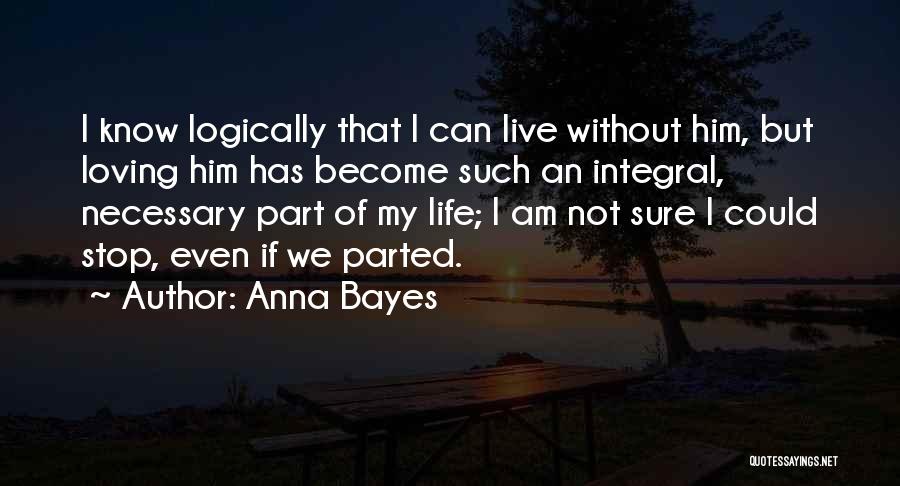 Anna Bayes Quotes: I Know Logically That I Can Live Without Him, But Loving Him Has Become Such An Integral, Necessary Part Of