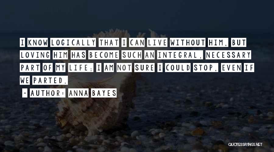 Anna Bayes Quotes: I Know Logically That I Can Live Without Him, But Loving Him Has Become Such An Integral, Necessary Part Of