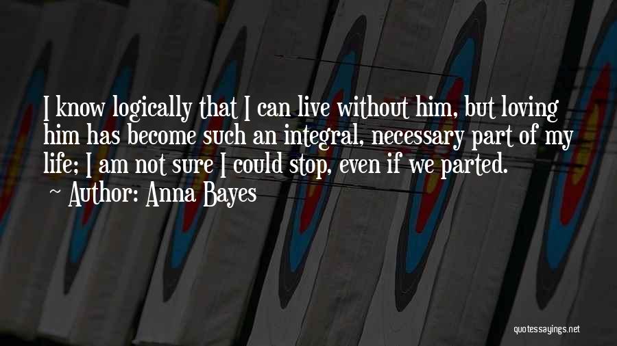 Anna Bayes Quotes: I Know Logically That I Can Live Without Him, But Loving Him Has Become Such An Integral, Necessary Part Of