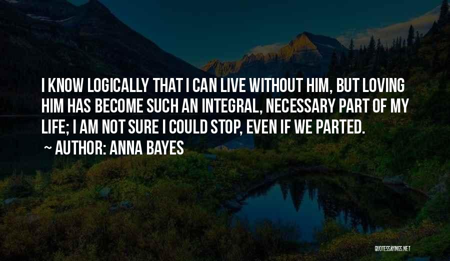 Anna Bayes Quotes: I Know Logically That I Can Live Without Him, But Loving Him Has Become Such An Integral, Necessary Part Of