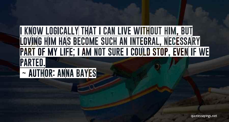 Anna Bayes Quotes: I Know Logically That I Can Live Without Him, But Loving Him Has Become Such An Integral, Necessary Part Of