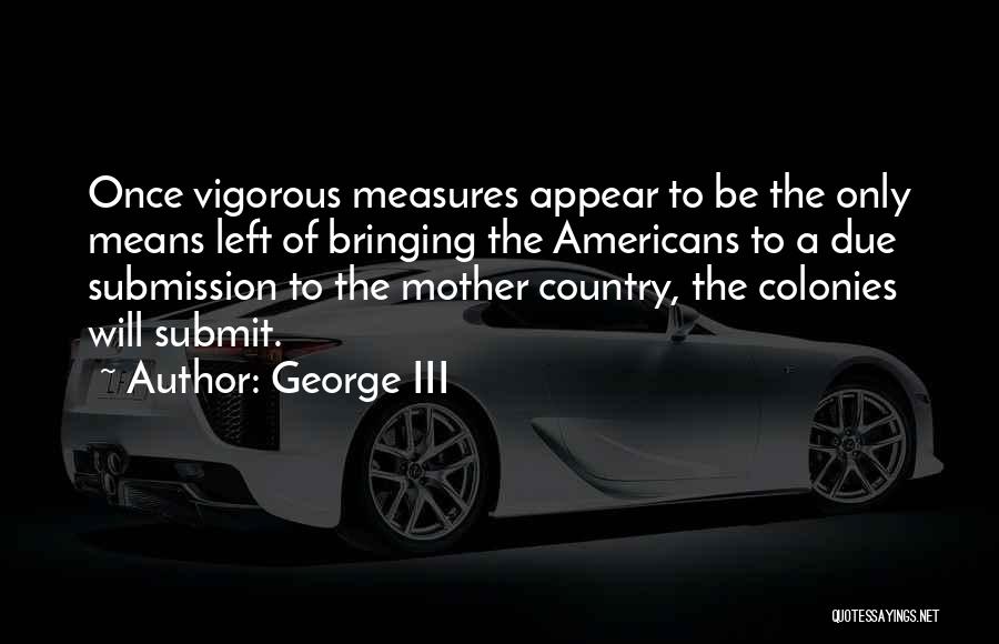 George III Quotes: Once Vigorous Measures Appear To Be The Only Means Left Of Bringing The Americans To A Due Submission To The