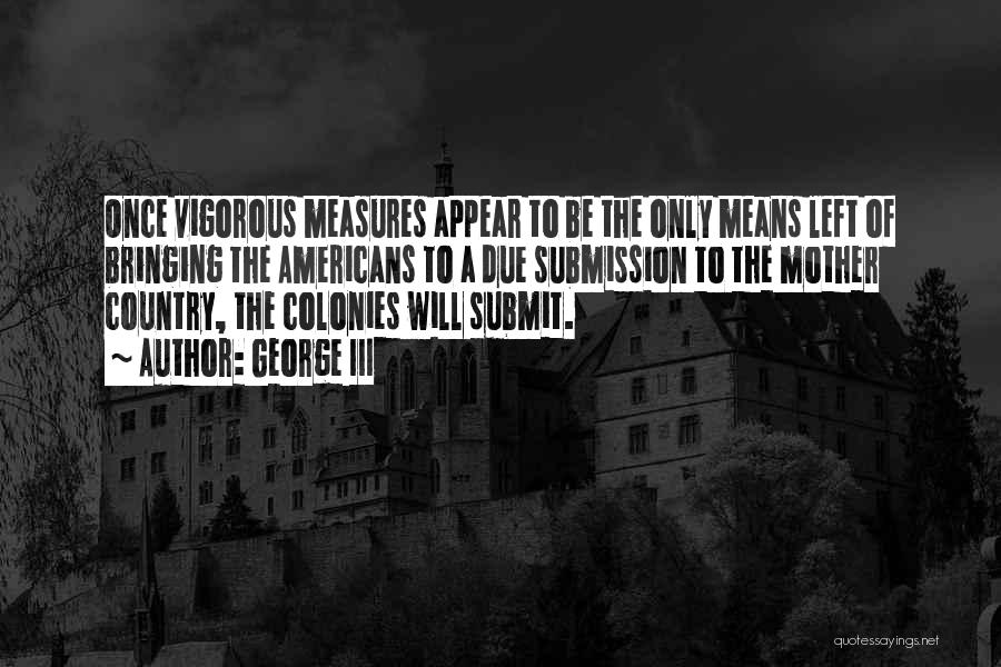 George III Quotes: Once Vigorous Measures Appear To Be The Only Means Left Of Bringing The Americans To A Due Submission To The