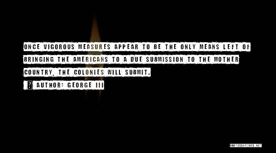 George III Quotes: Once Vigorous Measures Appear To Be The Only Means Left Of Bringing The Americans To A Due Submission To The