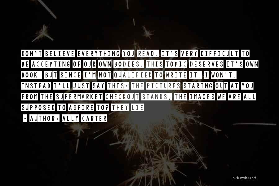 Ally Carter Quotes: Don't Believe Everything You Read. It's Very Difficult To Be Accepting Of Our Own Bodies. This Topic Deserves It's Own