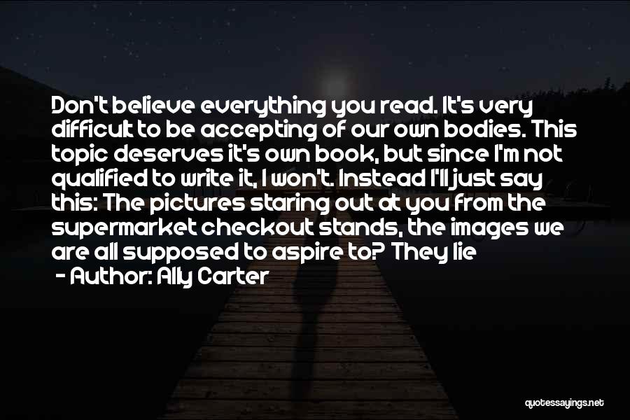 Ally Carter Quotes: Don't Believe Everything You Read. It's Very Difficult To Be Accepting Of Our Own Bodies. This Topic Deserves It's Own