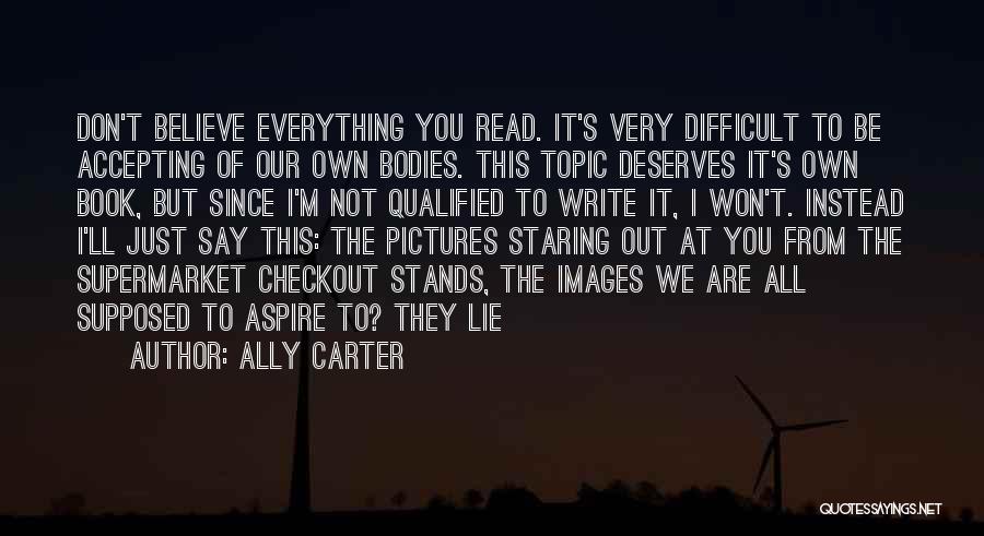 Ally Carter Quotes: Don't Believe Everything You Read. It's Very Difficult To Be Accepting Of Our Own Bodies. This Topic Deserves It's Own