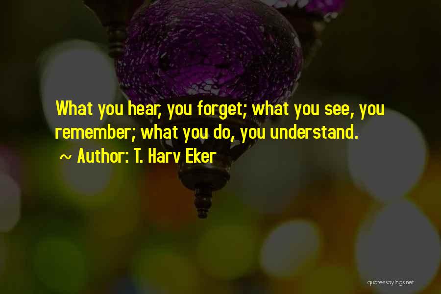 T. Harv Eker Quotes: What You Hear, You Forget; What You See, You Remember; What You Do, You Understand.